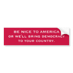 BE NICE TO AMERICA or we'll bring democracyto yo.. Bumper Stickers