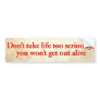 Don’t take life too seriously, you won’t get out bumper sticker