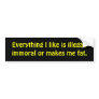 Everything I like is illegal, imral or makes ... Bumper Sticker