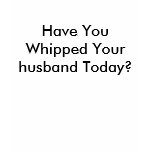 Have You Whipped Your husband Today? t-shirts