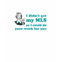 I didn't get my MLS so I could do your work t-shirts