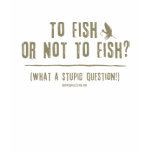 To Fish or Not To Fish? What a Stupid Question! t-shirts