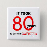 80th Birthday Gag Gifts Button - Funny<br><div class="desc">This 80th birthday gag gifts button is a great gift for the man celebrating a milestone 80th birthday. The button says "It took 80 years to get this tiny button." This is a great fun and funny button which makes a wonderful gift for an 80 year old. Words and Design...</div>