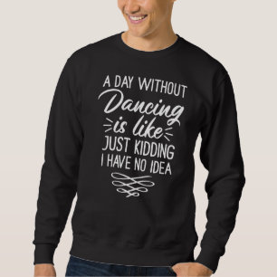 A Day Without Dancing Is Like  Just Kidding I Have Sweatshirt
