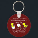 A Silly Friend Funny Saying Keychain<br><div class="desc">A friend is someone who thinks you're a good egg,  even though you're slightly cracked! - Perfect for best friends to show how much they mean to you on their birthdays or any occasions.</div>