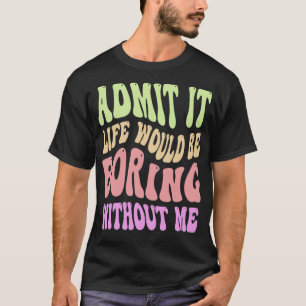 Admit It Life Would Be Boring Without Me Funny Say T-Shirt