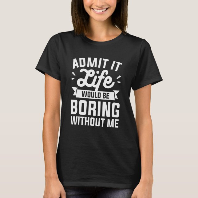 Admit It Life Would Be Boring Without Me Humor T-Shirt (Front)