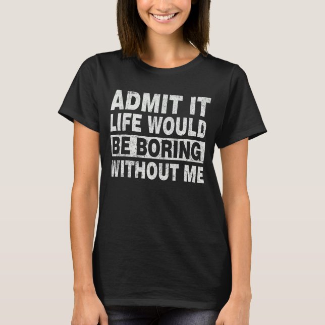 Admit It Life Would Be Boring Without Me Shirt Say (Front)