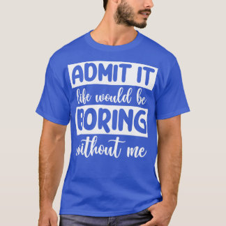 Admit it Life would be boring without me T-Shirt