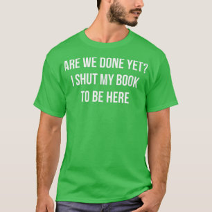 Are We Done Yet I Shut My Book To Be Here T-Shirt
