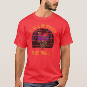 At Least We Got Thanksgiving To Look Forward To Th T-Shirt