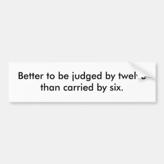 Better to be judged by twelve than carried by six. bumper sticker
