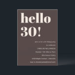 Bold Modern Simple Brown 30th Birthday Party Invitation<br><div class="desc">This birthday invitation in brown features bold modern typography with a clean, minimalist layout designed to celebrate a milestone birthday in a stylish way. The large “Hello 30!” headline creates an eye-catching focal point while the neutral colour palette keeps the look timeless and elevated. Personalized with the guest of honour’s...</div>