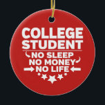 College Student No Sleep No Money No Life Ceramic Ornament<br><div class="desc">College Student No Sleep No Money No Life Christmas Tree Ornament. Hang this college student ornament on your Christmas tree during the holidays to remind you of all your struggles and your journey through college. These College Student No Sleep No Money No Life Christmas tree ornaments also make wonderful gifts...</div>