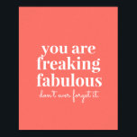 Coral Pink Freaking Fabulous Uplifting Motivation Poster<br><div class="desc">Bright and trendy coral pink uplifting and motivational art print for your wall reminding that "you are freaking fabulous, don't ever forget it!" makes a great self-confidence encouraging statement in a teen's room or office artwork. Background color can be changed to match your decor, as well as the script font...</div>