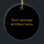 Custom Black Gold Her Gift Your Message Text Quote Ceramic Ornament<br><div class="desc">Personalized here Christmas Bride Gift,  Present for Mom Wife Husband,  Customized Keepsake New Mother's Day,  Great Grandma Grandparent First Tree,  Pregnancy Reveal Friend Wedding Her,  Engagement Present 1st xmas Parent,  Personalised Dad Daughter Moving Party,  Son Birthday Grandmother Nanny Mum,  Grandson Granddaughter Grief to from,  Grandchild in Law Anniversary Father's</div>