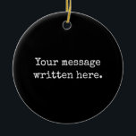 Custom Black Your Message Personalized Text Quote Ceramic Ornament<br><div class="desc">Personalized here Christmas Her Gift,  Present for Mom Wife Husband,  Customized Keepsake New Mother's Day,  Great Grandma Grandparent First Tree,  Pregnancy Reveal Friend Wedding Her,  Engagement Present 1st xmas Parent,  Personalised Dad Daughter Moving Party,  Son Birthday Grandmother Nanny Mum,  Grandson Granddaughter Grief to from,  Grandchild in Law Anniversary Father's</div>
