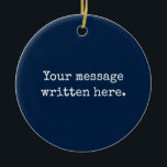 Custom Your Message Here Personalized Text Quote Ceramic Ornament<br><div class="desc">Your custom message text Ornament,  Personalized Christmas Gift for Mom,  Customized Keepsake New Mother's Day,  Great Grandma Grandparent First Tree,  Pregnancy Reveal Friend Wedding Her,  Engagement Present 1st xmas Parent,  Personalised Dad Daughter Moving Party,  Son Birthday Grandmother Navy Blue,  Grandson Granddaughter Grief to from,  Grandchild in Law Anniversary Father's</div>