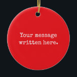 Custom Your Message Here Personalized Text Quote Ceramic Ornament<br><div class="desc">Your custom message text Ornament,  Personalized Christmas Gift for Mom,  Customized Keepsake New Mother's Day,  Great Grandma Grandparent First Tree,  Pregnancy Reveal Friend Wedding Her,  Engagement Present 1st xmas Parent,  Personalised Dad Daughter Double Sided,  Son Birthday Grandmother Red White,  Grandson Granddaughter Grief to from,  Grandchild in Law Anniversary Father's</div>