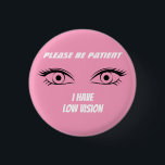 Cute Pink Low Vision Button<br><div class="desc">Grab their attention with this cute button. Deliver your message,  that you have low vision. You can also gift this product to someone who is blind.</div>