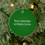 Emerald Custom Your Text Here Personalized Quote Ceramic Ornament<br><div class="desc">Your custom message text Ornament,  Personalized Christmas Gift for Mom,  Customized Keepsake New Mother's Day,  Great Grandma Grandparent First Tree,  Pregnancy Reveal Friend Wedding Her,  Engagement Present 1st xmas Parent,  Personalised Dad Daughter Moving Party,  Son Birthday Grandmother Emerald Green,  Grandson Granddaughter Grief to from,  Grandchild in Law Anniversary Father's</div>