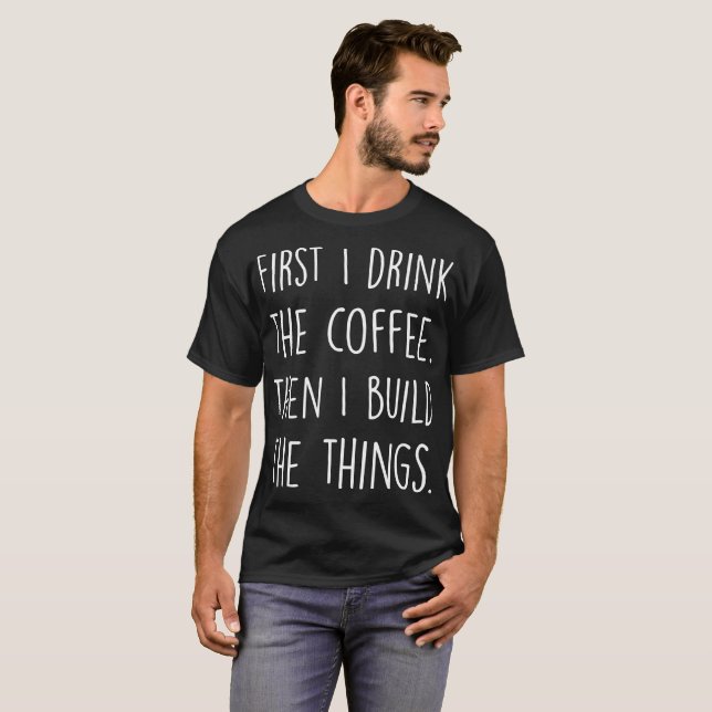 First I Drink The Coffee Then I Build The Things T-Shirt (Front Full)