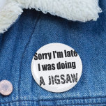 Funny jigsaw puzzle lover, sorry I'm late 2 Inch Round Button<br><div class="desc">Introducing my quirky and charming "Sorry I'm Late, I Was Doing a Jigsaw" Pin Badge button! Are you someone who always loses track of time while indulging in the delightful world of jigsaw puzzles? Embrace your puzzle-loving personality and wear it with pride with our fun and eye-catching pin badge. This...</div>