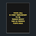Funny Telephone Customer Service Joke Postcard<br><div class="desc">A humourous message is written in bold yellow text against a black background. It reads,  "Your call is very important to us. Please enjoy this 20 minute flute solo."</div>