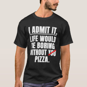 I Admit It Life Would Be Boring Without Pizza  Say T-Shirt