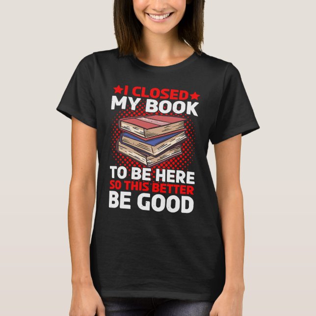 I Closed My Book To Be Here So This Better Be Good T-Shirt (Front)