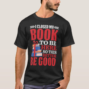 I Closed My Book To Be Here So This Better Be Good T-Shirt