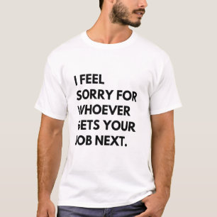 I Feel Sorry for whoever gets your job next. T-Shirt