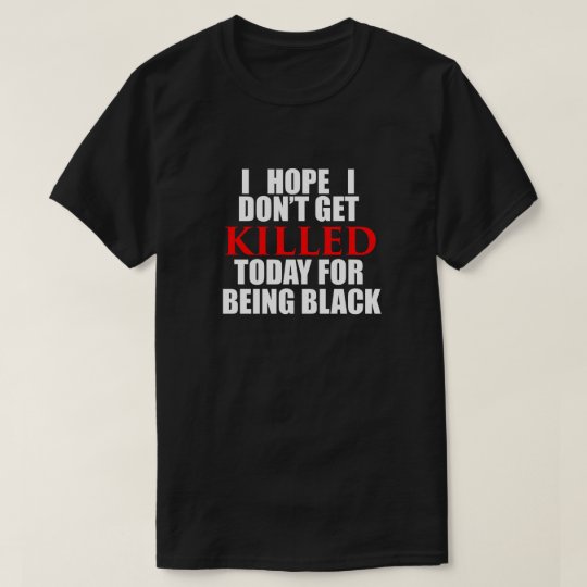 I Hope I Don't Get KILLED Today for Being Black T-Shirt