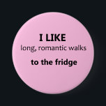 I Like Long Romantic Walks Button - Light Pink<br><div class="desc">A great joke Valentine's gift for the girlfriend or wife with a good sense of humour! ;) Fun button for the realistic romantic with a sense of humour: "I like long, romantic walks to the fridge" Also, a great ice-breaker, and conversation starter for those who are single! Available in other...</div>