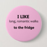 I Like Long Romantic Walks Button - Light Pink<br><div class="desc">A great joke Valentine's gift for the girlfriend or wife with a good sense of humour! ;) Fun button for the realistic romantic with a sense of humour: "I like long, romantic walks to the fridge" Also, a great ice-breaker, and conversation starter for those who are single! Available in other...</div>