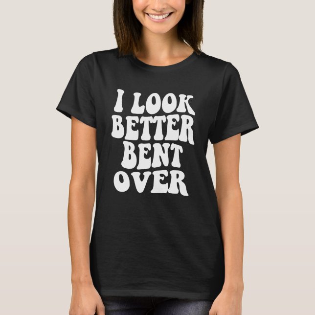 I look better bent over Sarcastic Saying Trendy Qu T-Shirt (Front)