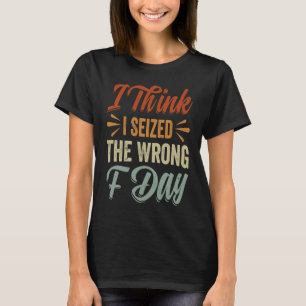I Think I Seized The Wrong F Day   Sarcastic T-Shirt