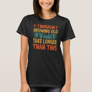 I Thought Growing Old Would Take Longer Than This T-Shirt