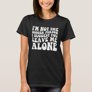 I'm not the bigger person i suggest you leave me a T-Shirt