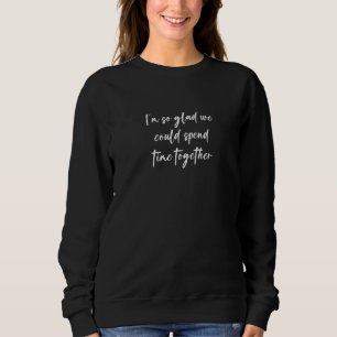 I'm So Glad We Could Spend Time Together Sweatshirt