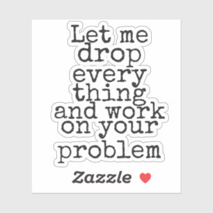 Let me drop everything and work on your problem