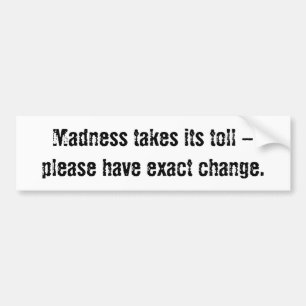 Madness takes its toll - please have exact change. bumper sticker