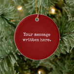 Maroon Custom Your Message Personalized Text Quote Ceramic Ornament<br><div class="desc">Your custom message text Ornament,  Personalized Christmas Gift for Mom,  Customized Keepsake New Mother's Day,  Great Grandma Grandparent First Tree,  Pregnancy Reveal Friend Wedding Her,  Engagement Present 1st xmas Parent,  Personalised Dad Daughter Moving Party,  Son Birthday Grandmother Nanny Maroon,  Grandson Granddaughter Grief to from,  Grandchild in Law Anniversary Father's</div>