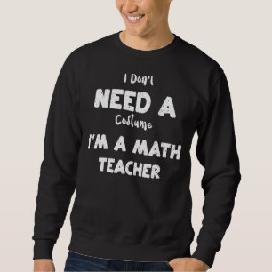 Math Teacher I Don't Need A Costume I'm A Math Sweatshirt