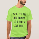 maybe its the beer talking, but I really love beer T-Shirt<br><div class="desc">Beer.  It makes us say what we really think and feel.  So maybe its the beer talking,  but I really love beer. Let everyone know who you really love! PERFECT FOR ST. PATRICKS DAY!</div>