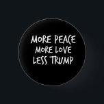More Peace More Love Less Trump AntiTrump Gift 1 Inch Round Button<br><div class="desc">Want a new president, impeachment, and getting the worst president ever out of the POTUS White House? This Anti-Republican shirt for Hillary, Bernie, and Obama supporters will be perfect! A great birthday gift for any against Trump person gag for the Liberal, Progressive, Democrat, that is looking for a funny, sarcastic,...</div>