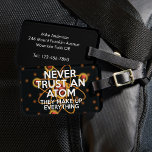 NEVER TRUST AN ATOM Science Joke Luggage Tag<br><div class="desc">SCIENCE LUGGAGE TAGS. Personalize your luggage and help you find it on the belt easier with this cool,  trendy,  science-inspired luggage tag. Designed for all scientists,  science teachers,  science students,  and,  in short,  any science geek in your life (and that includes you)! Designed by Thisisnotme©</div>