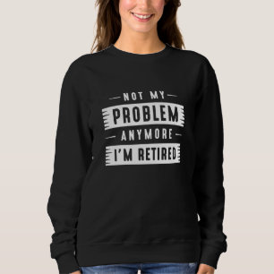 Not My Problem Anymore I’m Retired Sweatshirt