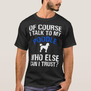 Of Course I Talk To My Poodle Who Else Can I Trust T-Shirt