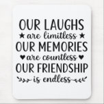 Our Laughs Are Limitless Friendship Quote  Mouse Pad<br><div class="desc">”Our Laughs Are Limitless Friendship Quote | Endless Friendship Typography Art” Celebrate the power of friendship with this heartwarming “Our Laughs Are Limitless, Our Memories Are Countless, Our Friendship Is Endless” design — a timeless quote that captures the essence of love, laughter, and lasting connection. Perfect for best friend gifts,...</div>